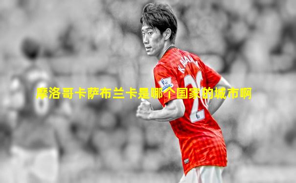 摩洛哥卡萨布兰卡是哪个国家的城市啊