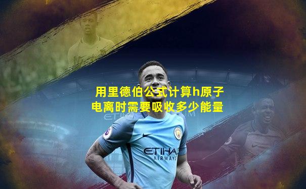 用里德伯公式计算h原子电离时需要吸收多少能量
