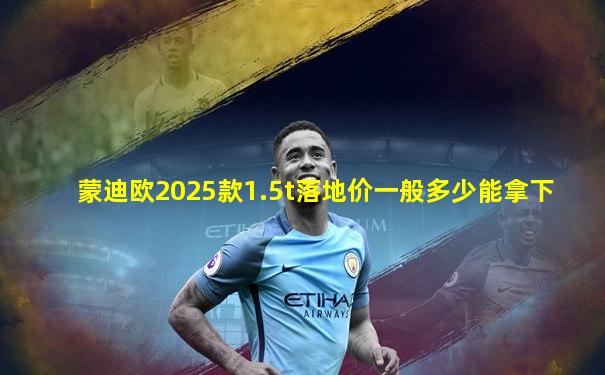 蒙迪欧2025款1.5t落地价一般多少能拿下