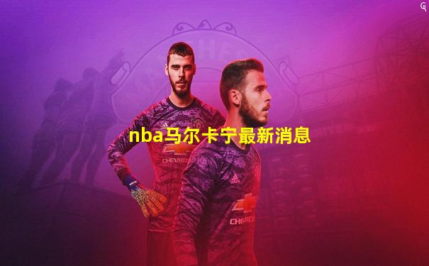 nba马尔卡宁最新消息