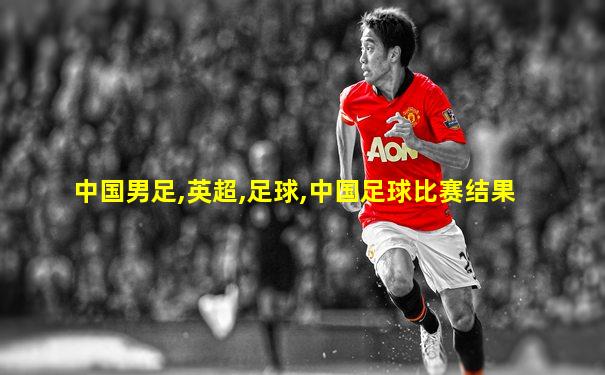 中国男足,英超,足球,中国足球比赛结果