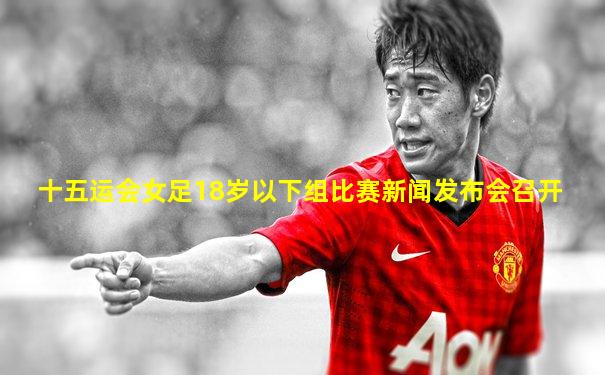 十五运会女足18岁以下组比赛新闻发布会召开