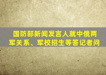 国防部新闻发言人就中俄两军关系、军校招生等答记者问