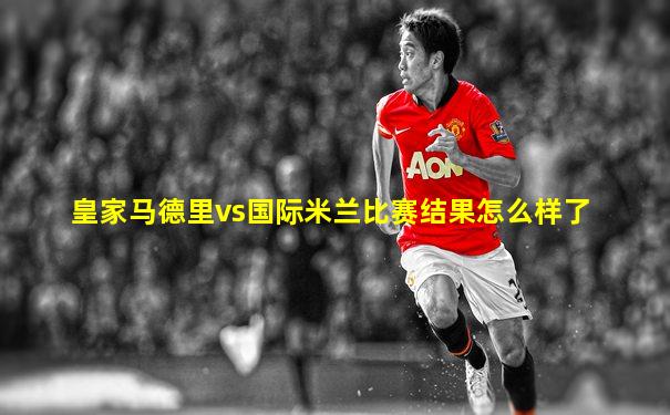 皇家马德里vs国际米兰比赛结果怎么样了